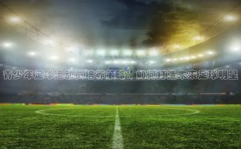 万向注册百度集团青少年足球运动员培养策略：如何打造未来足球明星