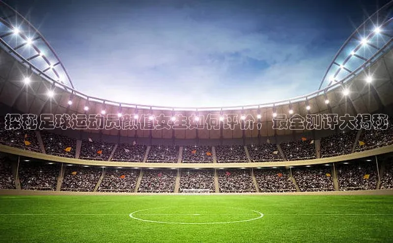 万向注册百度游戏探秘足球运动员颜值女生如何评价，最全测评大揭秘