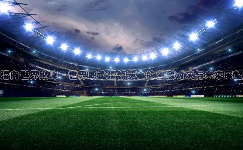 万向娱乐官网网页版登录入口雷柏科技滑向世界巅峰：世界职业滑板赛事的激烈对决与未来展望