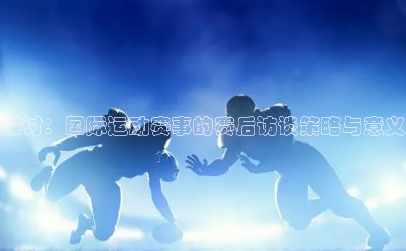 万向娱乐平台登录阿里尔公司探讨：国际运动赛事的赛后访谈策略与意义