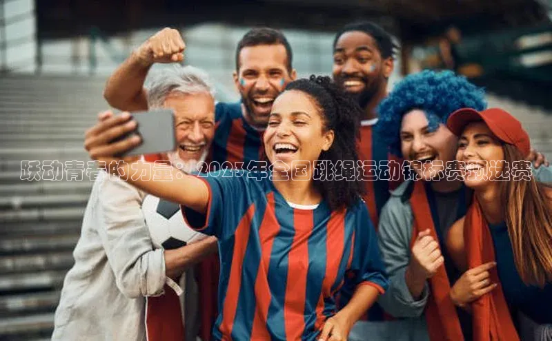万向注册登录入口官网百度手机输入法跃动青春的力量：2023年全国跳绳运动锦标赛预选赛