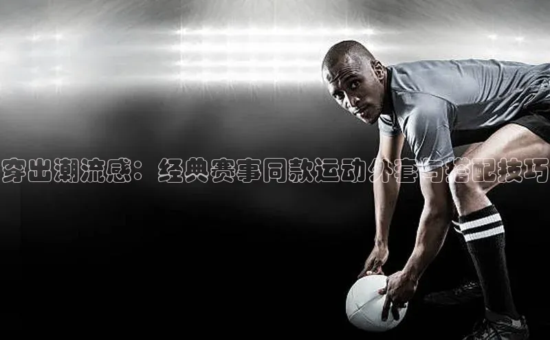 穿出潮流感：经典赛事同款运动外套与搭配技巧