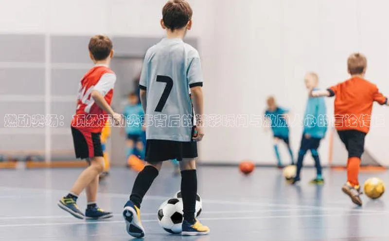 燃动赛场：顶级运动赛事背后的精彩瞬间与激励人心的言论传递