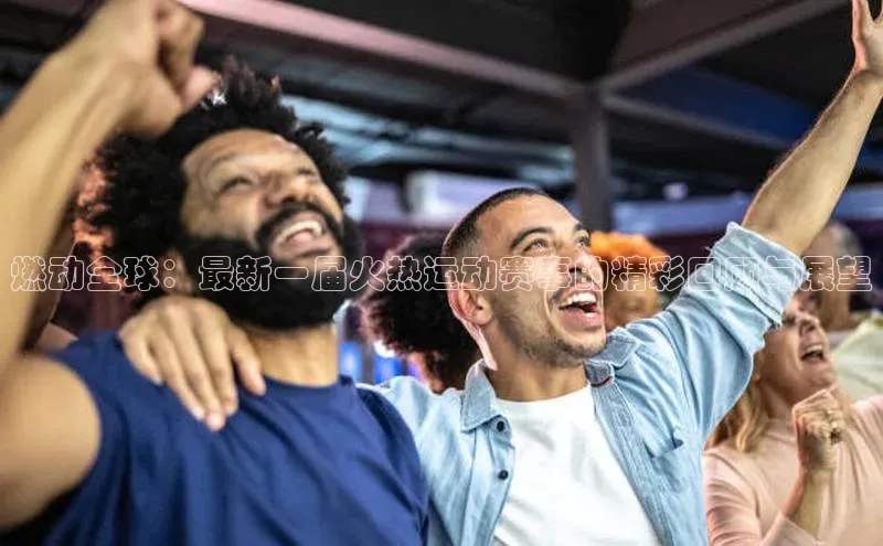 燃动全球：最新一届火热运动赛事的精彩回顾与展望