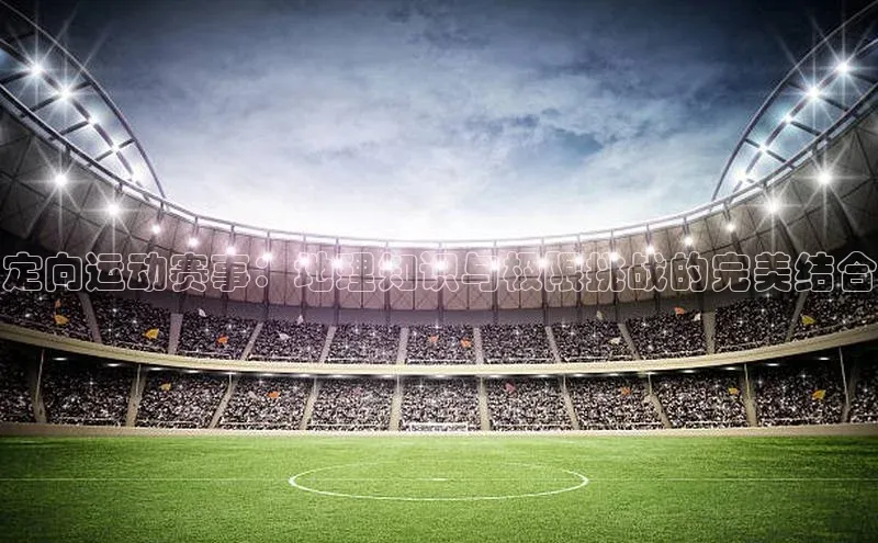 定向运动赛事：地理知识与极限挑战的完美结合