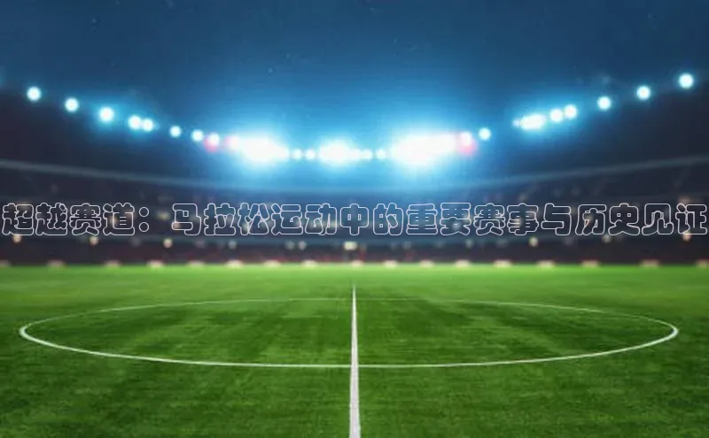 超越赛道：马拉松运动中的重要赛事与历史见证