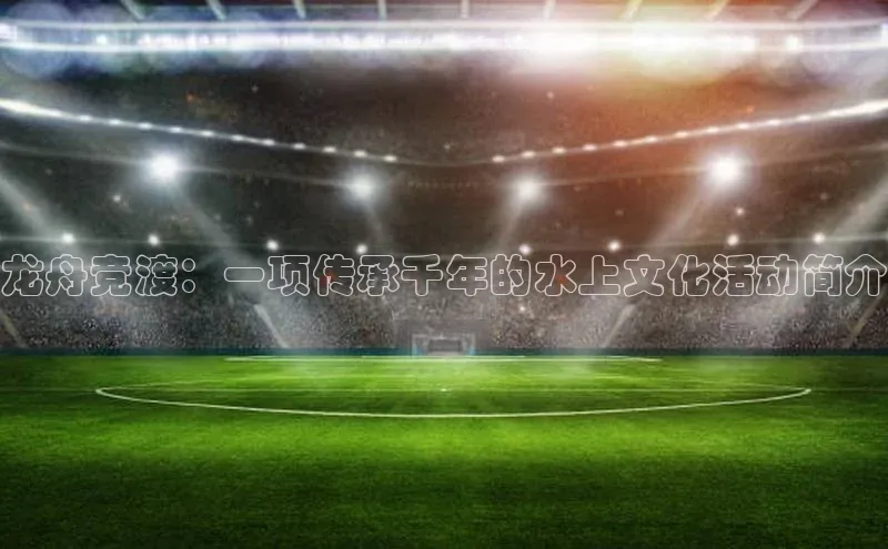 龙舟竞渡：一项传承千年的水上文化活动简介