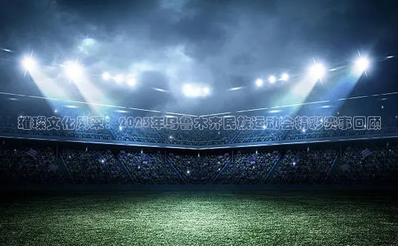 璀璨文化风采：2023年乌鲁木齐民族运动会精彩赛事回顾